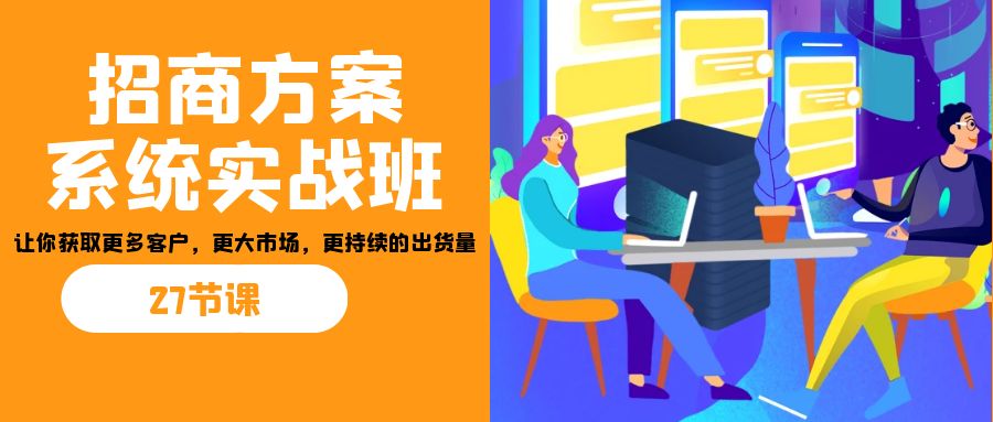 招商·方案系统实战班：让你获取更多客户，更大市场，更持续的出货量(27节)-极速轻创