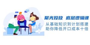 聚光投放底层逻辑课，从基础知识到计划搭建，助你降低开口成本十倍-极速轻创