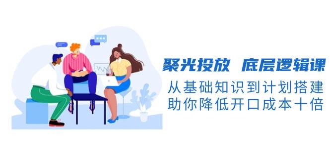 聚光投放底层逻辑课，从基础知识到计划搭建，助你降低开口成本十倍-极速轻创
