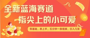 最新蓝海赛道，指尖上的小可爱，几分钟一条治愈系视频，日入几张，矩阵操作收益翻倍-极速轻创