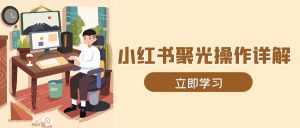 小红书聚光操作详解，涵盖素材、开户、定位、计划搭建等全流程实操-极速轻创