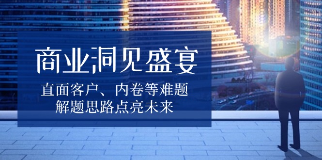 商业洞见盛宴，直面客户、内卷等难题，解题思路点亮未来-极速轻创