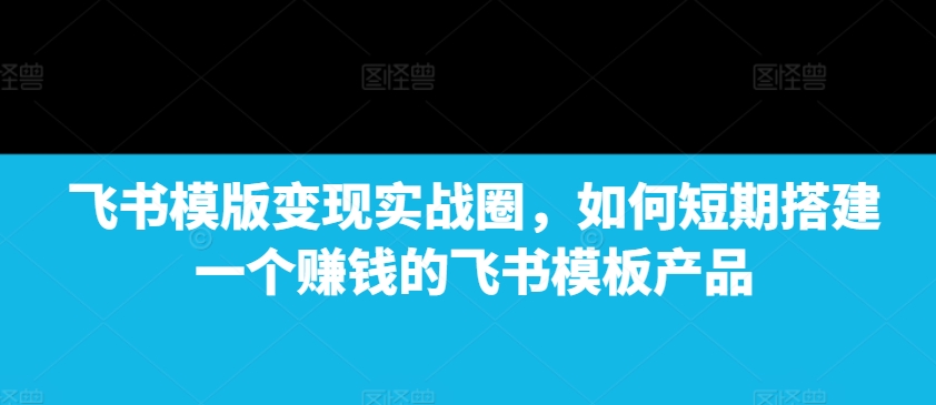 飞书模版变现实战圈，如何短期搭建一个赚钱的飞书模板产品-极速轻创