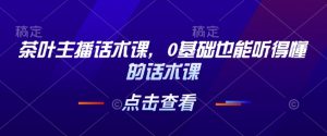茶叶主播话术课，0基础也能听得懂的话术课-极速轻创
