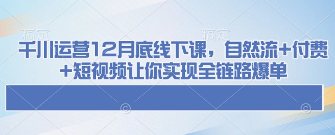 千川运营12月底线下课，自然流+付费+短视频让你实现全链路爆单-极速轻创