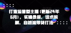 打造运营型主播(更新25年1月)，实操录屏，话术拆解，自然流带货打法-极速轻创