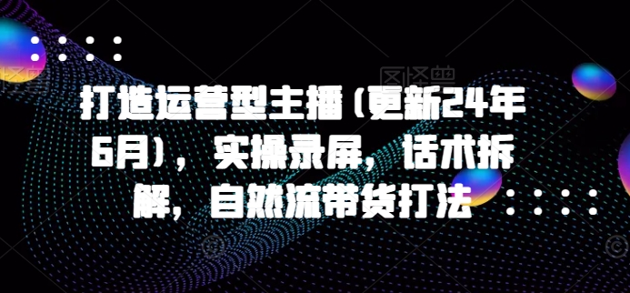 打造运营型主播(更新25年1月)，实操录屏，话术拆解，自然流带货打法-极速轻创