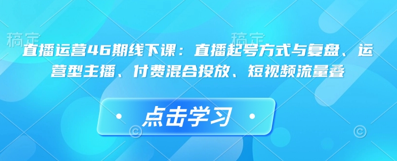 直播运营46期线下课：直播起号方式与复盘、运营型主播、付费混合投放、短视频流量叠-极速轻创