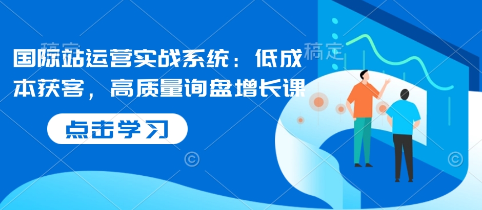 国际站运营实战系统：低成本获客，高质量询盘增长课-极速轻创
