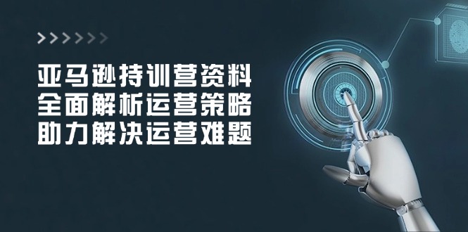 亚马逊持训营资料，全面解析运营策略，助力解决运营难题-极速轻创