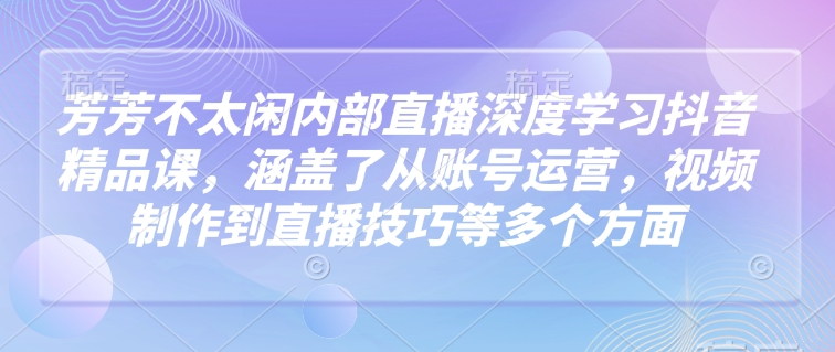 芳芳不太闲内部直播深度学习抖音精品课，涵盖了从账号运营，视频制作到直播技巧等多个方面-极速轻创