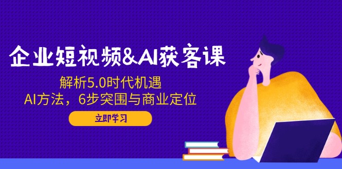 企业短视频&AI获客课：解析5.0时代机遇，AI方法，6步突围与商业定位-极速轻创