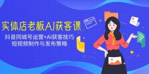 实体店老板AI获客课：抖音同城号运营+AI获客技巧，短视频制作与发布策略-极速轻创