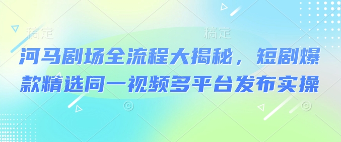 河马剧场全流程大揭秘，短剧爆款精选同一视频多平台发布实操-极速轻创