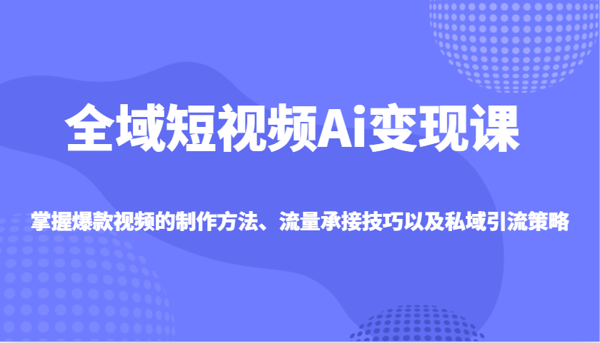 全域短视频Ai变现课，掌握爆款视频的制作方法、流量承接技巧以及私域引流策略-极速轻创