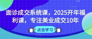 面诊成交系统课，2025开年福利课，专注美业成交10年-极速轻创