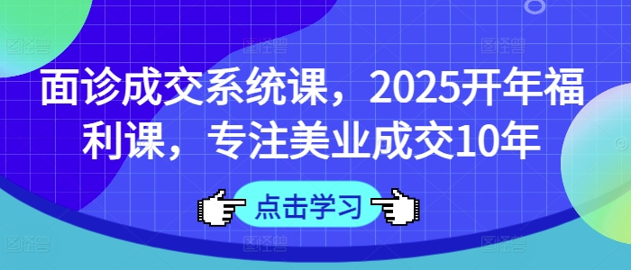 面诊成交系统课，2025开年福利课，专注美业成交10年-极速轻创