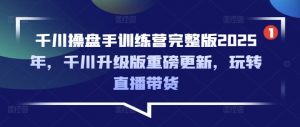 千川操盘手训练营完整版2025年，千川升级版重磅更新，玩转直播带货-极速轻创