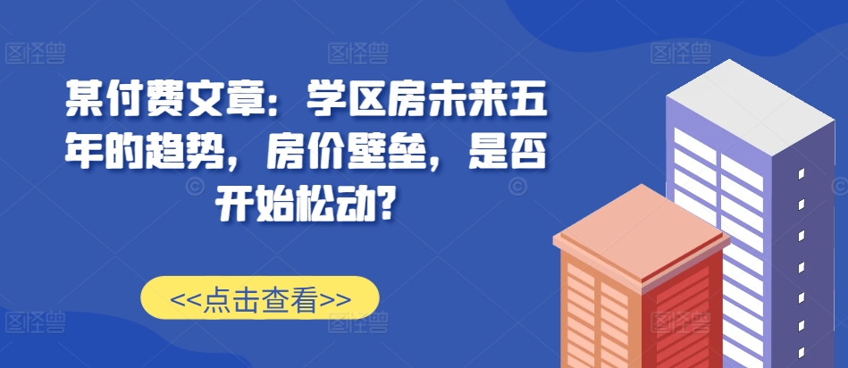 某付费文章：学区房未来五年的趋势，房价壁垒，是否开始松动?-极速轻创