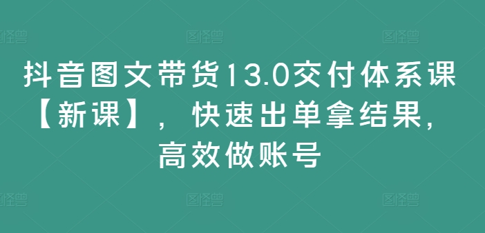 抖音图文带货13.0交付体系课【新课】，快速出单拿结果，高效做账号-极速轻创