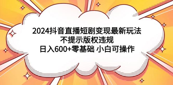 (9305期)2024抖音直播短剧变现最新玩法，不提示版权违规 日入600+零基础 小白可操作-极速轻创