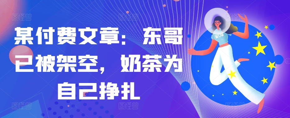 某付费文章：东哥已被架空，奶茶为自己挣扎!!-极速轻创