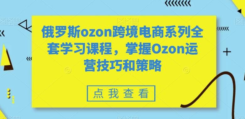 俄罗斯ozon跨境电商系列全套学习课程，掌握Ozon运营技巧和策略-极速轻创