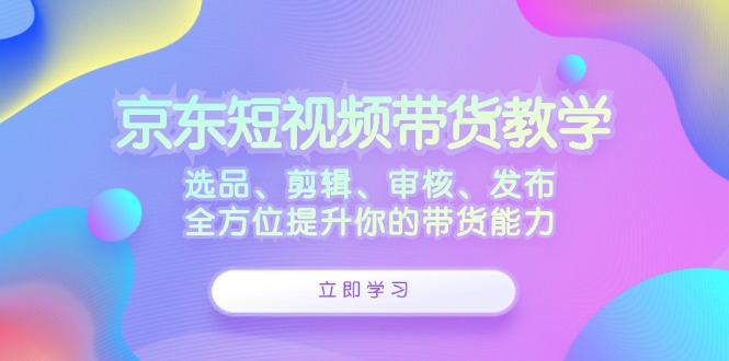 京东短视频带货教学：选品、剪辑、审核、发布，全方位提升你的带货能力-极速轻创
