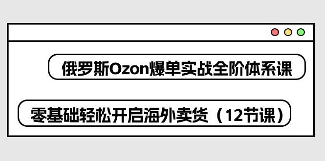 俄罗斯 Ozon-爆单实战全阶体系课，零基础轻松开启海外卖货(12节课-极速轻创