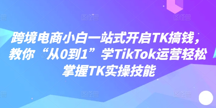 跨境电商小白一站式开启TK搞钱，教你“从0到1”学TikTok运营轻松掌握TK实操技能-极速轻创