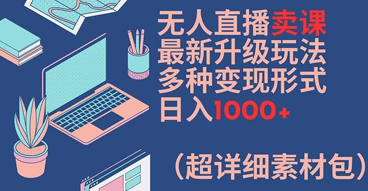 无人直播卖课最新升级玩法，多种变现形式，日入1000+(超详细素材包)【揭秘】-极速轻创