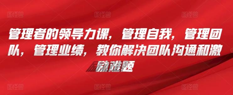 管理者的领导力课，​管理自我，管理团队，管理业绩，​教你解决团队沟通和激励难题-极速轻创