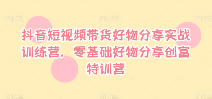 抖音短视频带货好物分享实战训练营，零基础好物分享创富特训营-极速轻创