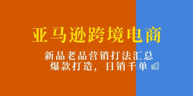 亚马逊跨境电商：新品老品营销打法汇总，爆款打造，日销千单-极速轻创