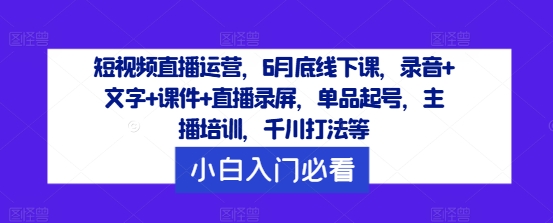 短视频直播运营，6月底线下课，录音+文字+课件+直播录屏，单品起号，主播培训，千川打法等-极速轻创