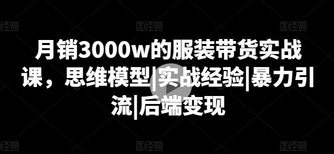 月销3000w的服装带货实战课，思维模型|实战经验|暴力引流|后端变现-极速轻创