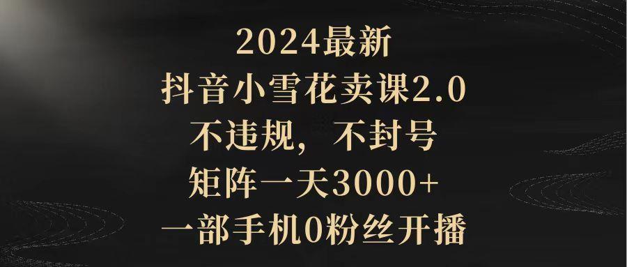 (9639期)2024最新抖音小雪花卖课2.0 不违规 不封号 矩阵一天3000+一部手机0粉丝开播-极速轻创