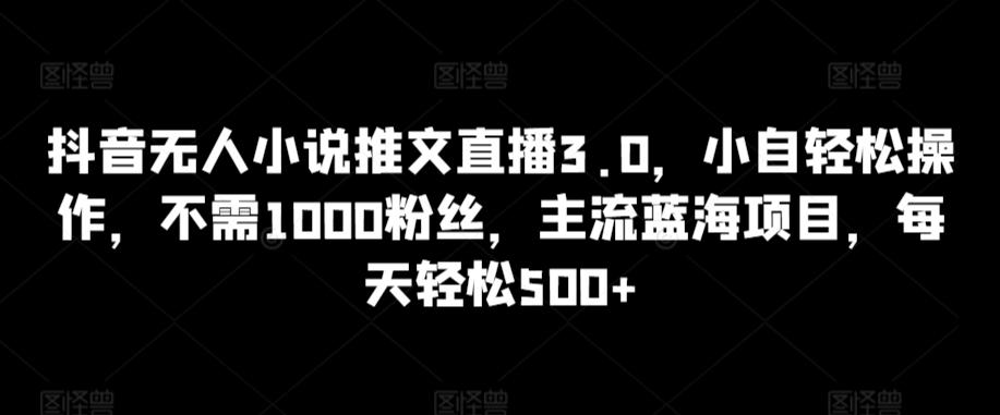 抖音无人小说推文直播3.0，小自轻松操作，不需1000粉丝，主流蓝海项目，每天轻松500+【揭秘】-极速轻创
