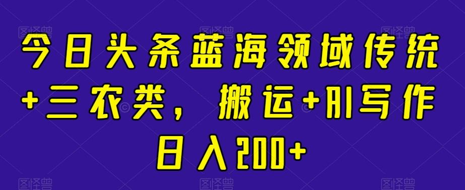 今日头条蓝海领域传统+三农类，搬运+AI写作日入200+-极速轻创