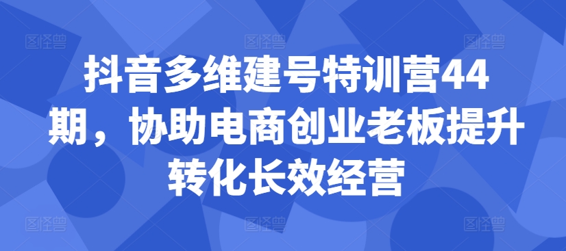 抖音多维建号特训营44期，协助电商创业老板提升转化长效经营-极速轻创