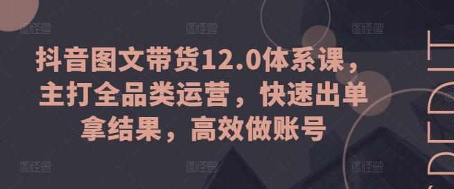 抖音图文带货12.0体系课，主打全品类运营，快速出单拿结果，高效做账号-极速轻创