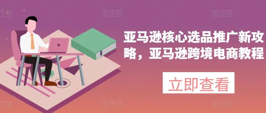 亚马逊核心选品推广新攻略，亚马逊跨境电商教程-极速轻创