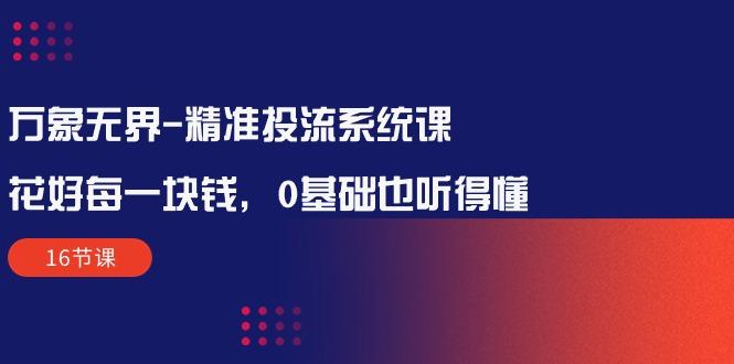 万象无界-精准投流系统课：花好 每一块钱，0基础也听得懂(16节课-极速轻创