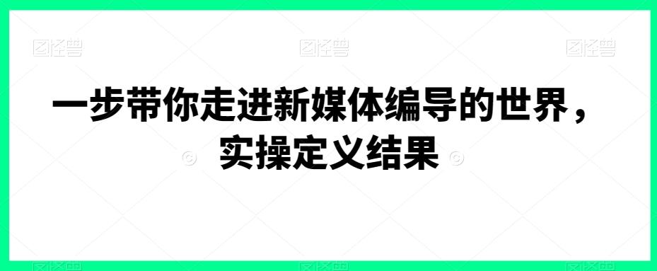 一步带你走进新媒体编导的世界，实操定义结果-极速轻创