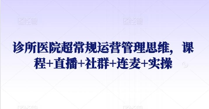 诊所医院超常规运营管理思维，课程+直播+社群+连麦+实操-极速轻创