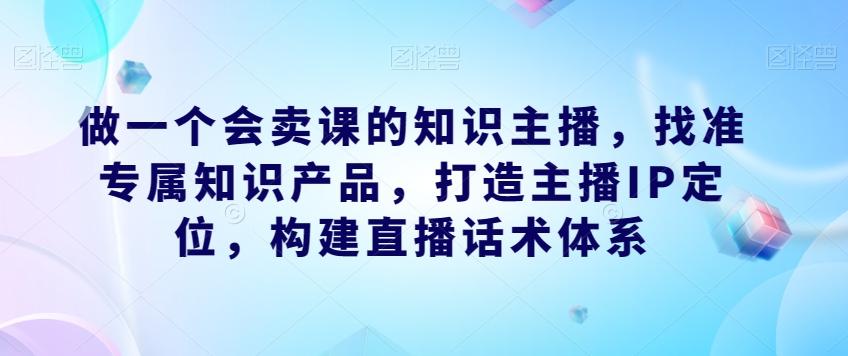 做一个会卖课的知识主播，找准专属知识产品，打造主播IP定位，构建直播话术体系-极速轻创