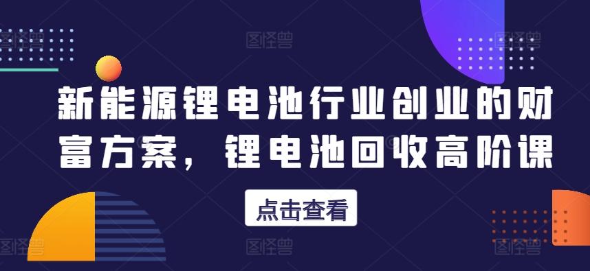 新能源锂电池行业创业的财富方案，锂电池回收高阶课-极速轻创