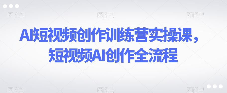 AI短视频创作训练营实操课，短视频AI创作全流程-极速轻创