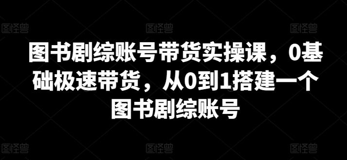 图书剧综账号带货实操课，0基础极速带货，从0到1搭建一个图书剧综账号-极速轻创