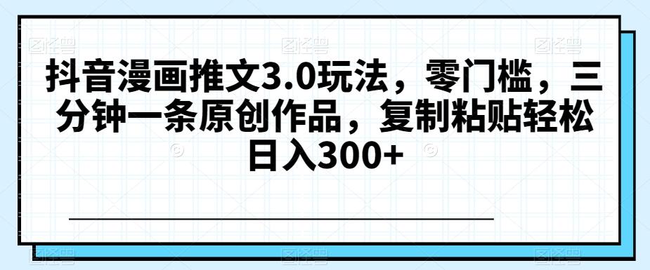 抖音漫画推文3.0玩法，零门槛，三分钟一条原创作品，复制粘贴轻松日入300+【揭秘】-极速轻创